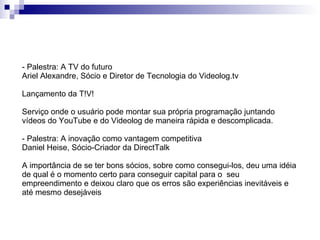 - Palestra: A TV do futuro Ariel Alexandre, Sócio e Diretor de Tecnologia do Videolog.tv  Lançamento da T!V! Serviço onde o usuário pode montar sua própria programação juntando vídeos do YouTube e do Videolog de maneira rápida e descomplicada. - Palestra: A inovação como vantagem competitiva Daniel Heise, Sócio-Criador da DirectTalk A importância de se ter bons sócios, sobre como consegui-los, deu uma idéia de qual é o momento certo para conseguir capital para o  seu empreendimento e deixou claro que os erros são experiências inevitáveis e até mesmo desejáveis 