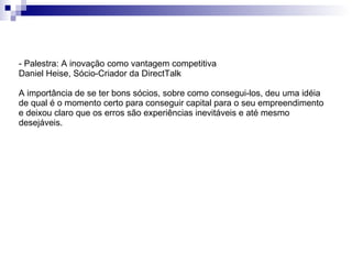 - Palestra: A inovação como vantagem competitiva Daniel Heise, Sócio-Criador da DirectTalk A importância de se ter bons sócios, sobre como consegui-los, deu uma idéia de qual é o momento certo para conseguir capital para o seu empreendimento e deixou claro que os erros são experiências inevitáveis e até mesmo desejáveis. 