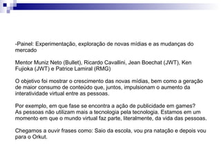 Painel: Experimentação, exploração de novas mídias e as mudanças do mercado Mentor Muniz Neto (Bullet), Ricardo Cavallini, Jean Boechat (JWT), Ken Fujioka (JWT) e Patrice Lamiral (RMG)  O objetivo foi mostrar o crescimento das novas mídias, bem como a geração de maior consumo de conteúdo que, juntos, impulsionam o aumento da interatividade virtual entre as pessoas. Por exemplo, em que fase se encontra a ação de publicidade em games? As pessoas não utilizam mais a tecnologia pela tecnologia. Estamos em um momento em que o mundo virtual faz parte, literalmente, da vida das pessoas.  Chegamos a ouvir frases como: Saio da escola, vou pra natação e depois vou para o Orkut. 