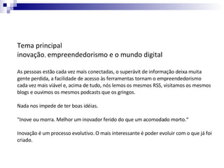 Tema principal  inovação ,  empreendedorismo e o mundo digital   As pessoas estão cada vez mais conectadas, o superávit de informação deixa muita gente perdida, a facilidade de acesso às ferramentas tornam o empreendedorismo cada vez mais viável e, acima de tudo, nós lemos os mesmos RSS, visitamos os mesmos blogs e ouvimos os mesmos podcasts que os gringos.  Nada nos impede de ter boas idéias. "Inove ou morra. Melhor um inovador ferido do que um acomodado morto.“ Inovação é um processo evolutivo. O mais interessante é poder evoluir com o que já foi criado.  