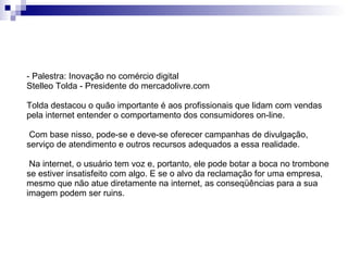 - Palestra: Inovação no comércio digital Stelleo Tolda - Presidente do mercadolivre.com Tolda destacou o quão importante é aos profissionais que lidam com vendas pela internet entender o comportamento dos consumidores on-line. Com base nisso, pode-se e deve-se oferecer campanhas de divulgação, serviço de atendimento e outros recursos adequados a essa realidade. Na internet, o usuário tem voz e, portanto, ele pode botar a boca no trombone se estiver insatisfeito com algo. E se o alvo da reclamação for uma empresa, mesmo que não atue diretamente na internet, as conseqüências para a sua imagem podem ser ruins. 