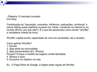 - Palestra: O mercado inovador Cris Dias Combinação de "reputação, conexões, influência, realizações, confiança" e outros fatores pode significar sucesso em várias  iniciativas na internet (e no mundo off-line, por que não?). É o que ele apresentou como sendo "whuffie", a verdadeira moeda de troca. Whuffie: capital social, capacidade de viver em sociedade, dar e receber. Como ganhar Whuffie? 1. Escute  2. Seja parte da comunidade 3. Seja extraordinário (Ex. iPhone) Porque? Porque o modelo de negócio vende felicidade. 4. Abrace o caos 5. Encontre um objetivo na vida Ex.  O Page Rank do Google. é regido pelas regras de Whuffie 