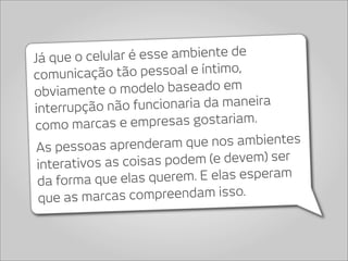 Já que o celula r é esse ambiente de
comunica   ção tão pessoal e íntimo,
obviamente o    modelo baseado em
interrupção nã  o funcionaria da maneira
como marc    as e empresas gostariam.
 As pessoas aprend    eram que nos ambientes
 interativos as co isas podem (e devem) ser
 da forma que elas   querem. E elas esperam
 que as marcas    compreendam isso.
 