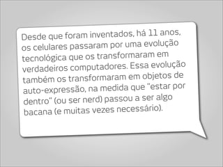 Desde que foram inve   ntados, há 11 anos,
os celulares pas saram por uma evolução
tecnológica q ue os transformaram em
verdadeiros computa    dores. Essa evolução
também os transfo   rmaram em objetos de
auto-expressão, na   medida que “estar por
dentro” (ou ser n erd) passou a ser algo
 bacana (e m uitas vezes necessário).
 