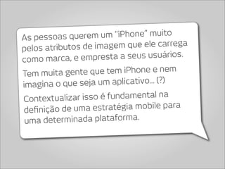 As pessoas qu  erem um “iPhone” muito
pelos atributos d e imagem que ele carrega
como marca, e emp    resta a seus usuários.

Tem muita gen  te que tem iPhone e nem
imagina o q ue seja um aplicativo... (?)
Contextualiz ar isso é fundamental na
deﬁnição de um   a estratégia mobile para
 uma determinada plataforma.
 