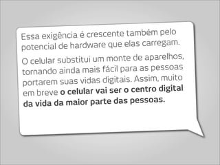 Essa exigência  é crescente também pelo
potencial de hard ware que elas carregam.

O celular substitui u m monte de aparelhos,
tornando ainda mais    fácil para as pessoas
portarem suas vid  as digitais. Assim, muito
em breve o celular   vai ser o centro digital
da vida da maio  r parte das pessoas.
 