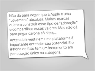 Não dá para ne  gar que a Apple é uma
“Lovemark” abso    luta. Muitas marcas
querem construir es   se tipo de “adoração”
e compartilhar esses     valores. Mas não dá
para pegar carona só nisso...
 Antes de inve stir em uma plataforma é
 importante ente  nder seu potencial. E o
 iPhone de fa to tem um incremento em
 penetra ção único na categoria.
 