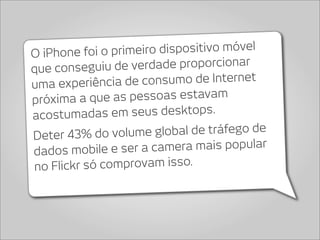 O iPhone foi o primeir o dispositivo móvel
que conseguiu d  e verdade proporcionar
uma experiência de   consumo de Internet
próxima a que   as pessoas estavam
acostumad    as em seus desktops.
Deter 43% do volum    e global de tráfego de
dados mobile e   ser a camera mais popular
no F lickr só comprovam isso.
 