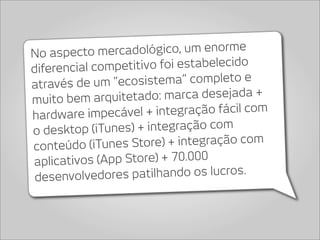 No aspecto me    rcadológico, um enorme
diferencial comp  etitivo foi estabelecido
através de um “eco    sistema” completo e
muito bem arquitetad     o: marca desejada +
hardware impecáv     el + integração fácil com
o desktop (iT  unes) + integração com
conteúdo (iTune    s Store) + integração com
aplicativos  (App Store) + 70.000
 desenvolvedo   res patilhando os lucros.
 