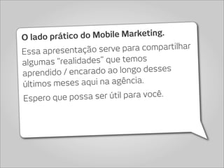 O lado prático  do Mobile Marketing.
Essa apresentação se  rve para compartilhar
algum as “realidades” que temos
aprendido / en carado ao longo desses
últimos me ses aqui na agência.
Espero que p  ossa ser útil para você.
 