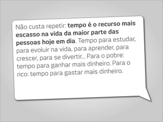 Não custa repetir: tem   po é o recurso mais
escasso na vida   da maior parte das
pessoas hoje em d    ia. Tempo para estudar,
para evoluir na vida, para aprender, para
crescer, para se d ivertir... Para o pobre:
tempo para ganhar     mais dinheiro. Para o
rico: tempo para  gastar mais dinheiro.
 
