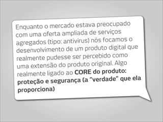 Enquanto o me  rcado estava preocupado
com uma oferta  ampliada de serviços
agregados (tipo: an tivirus) nós focamos o
desenvolvimento de    um produto digital que
realmente pudess  e ser percebido como
uma extensã  o do produto original. Algo
realmente ligado  ao CORE do produto:
 proteção e segur ança (a “verdade” que ela
 proporciona)
 