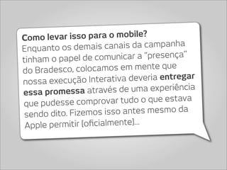 Como le  var isso para o mobile?
Enquanto os dem    ais canais da campanha
tinham o papel de c   omunicar a “presença”
do Bradesco, c  olocamos em mente que
nossa execução In    terativa deveria entregar
essa promessa atra     vés de uma experiência
que pudesse comprov      ar tudo o que estava
 sendo dito. Fizem  os isso antes mesmo da
 Apple p ermitir [oﬁcialmente]...
 