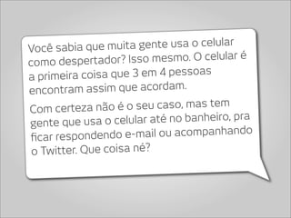 Você sabia que muita    gente usa o celular
como despertador? Iss    o mesmo. O celular é
a primeira co isa que 3 em 4 pessoas
encontra  m assim que acordam.
Com certeza não    é o seu caso, mas tem
gente que usa o ce   lular até no banheiro, pra
ﬁcar respondendo e-m     ail ou acompanhando
 o Twitter. Que coisa né?
 