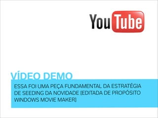 VÍDEO DEMO
ESSA FOI UMA PEÇA FUNDAMENTAL DA ESTRATÉGIA
DE SEEDING DA NOVIDADE [EDITADA DE PROPÓSITO
WINDOWS MOVIE MAKER]
 
