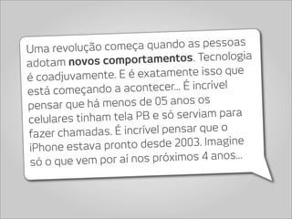 Uma revolução começa      quando as pessoas
adotam novos com     portamentos. Tecnologia
é coadjuvamente. E é    exatamente isso que
está começando    a acontecer... É incrível
pensar que h  á menos de 05 anos os
celulares tinha m tela PB e só serviam para
fazer chamadas. É    incrível pensar que o
iPhone estava pron    to desde 2003. Imagine
 só o que vem po  r aí nos próximos 4 anos...
 