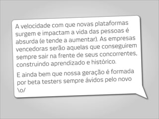 A velocidade c om que novas plataformas
surgem e impact  am a vida das pessoas é
absurda (e tende a   aumentar). As empresas
vencedoras serão aq   uelas que conseguirem
sempre sair na frente de  seus concorrentes,
construindo  aprendizado e histórico.
E ainda bem que nossa    geração é formada
 por beta testers s empre ávidos pelo novo
 o/
 