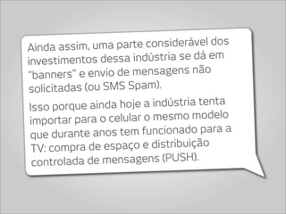 Ainda assim, u   ma parte considerável dos
investimentos d    essa indústria se dá em
“banners” e e   nvio de mensagens não
s  olicitadas (ou SMS Spam).
 Isso porque ainda    hoje a indústria tenta
 importar para o celu   lar o mesmo modelo
 que durante ano    s tem funcionado para a
  TV: compra   de espaço e distribuição
  controla da de mensagens (PUSH).
 