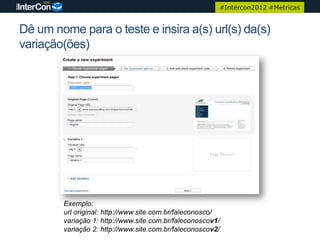 #Intercon2012 #Metricas


Dê um nome para o teste e insira a(s) url(s) da(s)
variação(ões)




        Exemplo:
        url original: http://www.site.com.br/faleconosco/
        variação 1: http://www.site.com.br/faleconoscov1/
        variação 2: http://www.site.com.br/faleconoscov2/
 