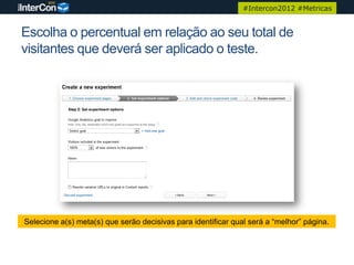 #Intercon2012 #Metricas


Escolha o percentual em relação ao seu total de
visitantes que deverá ser aplicado o teste.




Selecione a(s) meta(s) que serão decisivas para identificar qual será a “melhor” página.
 
