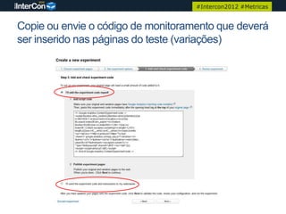 #Intercon2012 #Metricas


Copie ou envie o código de monitoramento que deverá
ser inserido nas páginas do teste (variações)
 