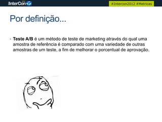 #Intercon2012 #Metricas




Por definição...

• Teste A/B é um método de teste de marketing através do qual uma
 amostra de referência é comparado com uma variedade de outras
 amostras de um teste, a fim de melhorar o porcentual de aprovação.
 