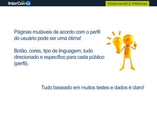 #Intercon2012 #Metricas




Páginas mutáveis de acordo com o perfil
do usuário pode ser uma ótima!

Botão, cores, tipo de linguagem, tudo
direcionado e específico para cada público
(perfil).



            Tudo baseado em muitos testes e dados é claro!
 