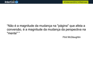 #Intercon2012 #Metricas




“Não é a magnitude da mudança na "página" que afeta a
conversão, é a magnitude da mudança da perspectiva na
"mente" "
                                     Flint McGlaughlin
 