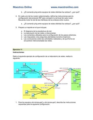 Maestros Online                                     www.maestronline.com
           b. ¿El comando ping entre equipos de redes distintas fue exitoso?, ¿por qué?

   4. En cada uno de los routers seleccionados, define las instrucciones para la
      configuración del protocolo RIP para compartir la red local de cada router.
      Recuerda incluir la red de las interfaces de los enlaces entre routers.

           a. ¿El comando ping entre equipos de redes distintas fue exitoso?, ¿por qué?

   5. Prepara un reporte en el que incluyas:

           a.   El diagrama de la arquitectura de red.
           b.   La descripción de las redes a interconectar.
           c.   Los comandos utilizados para la configuración de los pasos anteriores.
           d.   Las respuestas a las preguntas planteadas durante el ejercicio.
           e.   Las conclusiones sobre las actividades realizadas y de qué forma se
                encuentran interconectadas las redes.




Ejercicio 11
Instrucciones:

Dado el siguiente ejemplo de configuración de un laboratorio de redes, realiza lo
siguiente:




   1. Para los equipos utm-torres-gw2 y utm-torres-gw3, describe las instrucciones
      requeridas para la siguiente configuración:
 