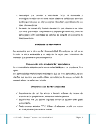 1. Tecnologías que permiten el intercambio: Grupo de estándares y
          tecnologías de facto que no solo hacen factible la conectividad sino que
          también permiten que las interconexiones interactúen automáticamente con
          otras interconexiones
   2. Protocolo de internet (IP): Posibilita la conexión y el intercambio de datos
          con hosts que no sean compatibles en cualquier lugar del mundo; unifica la
          comunicación entre casi todos los sistemas de computó en un sistema de
          direccionamiento.


                              Protocolos De Interconexión


Los protocolos son la clave de la interconectividad. Un protocolo de red es un
formato de datos establecido y un conjunto de reglas para intercambio de
mensajes que gobierna un proceso específico.


                  Comparación entre enrutamiento y conmutación
La conmutación ha sido siempre la norma en las WAN como los vínculos de fibra
óptica.
Los conmutadores inherentemente más rápidos que las redes compartidas, lo que
significa que siempre sea posible utilizar conmutadores de acceso en lugar de
concentradores para el acceso a hosts.


                         Otras tendencias de interconectividad


    Administración de red: Se adopta el llamado software de consola de
          administración que permite su personal de redes supervisar
    Seguridad de red: Una estricta seguridad requiere un equilibrio entre gasto
          y desempeño.
    Redes privadas virtuales (VPN): Utilizan cifrados para permitir que operen
          en WAN privadas por medio de internet.



Actividad 1.2 Ensayo "Capítulo 1 del libro de Cisco"                        Página 3
 