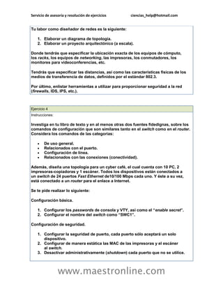 Servicio de asesoría y resolución de ejercicios ciencias_help@hotmail.com 
www.maestronline.com 
Tu labor como diseñador de redes es la siguiente: 1. Elaborar un diagrama de topología. 2. Elaborar un proyecto arquitectónico (a escala). Donde tendrás que especificar la ubicación exacta de los equipos de cómputo, los racks, los equipos de networking, las impresoras, los conmutadores, los monitores para videoconferencias, etc. Tendrás que especificar las distancias, así como las características físicas de los medios de transferencia de datos, definidos por el estándar 802.3. Por último, enlistar herramientas a utilizar para proporcionar seguridad a la red (firewalls, IDS, IPS, etc.). 
Ejercicio 4 Instrucciones: Investiga en tu libro de texto y en al menos otras dos fuentes fidedignas, sobre los comandos de configuración que son similares tanto en el switch como en el router. Considera los comandos de las categorías:  De uso general.  Relacionados con el puerto.  Configuración de línea.  Relacionados con las conexiones (conectividad). Además, diseña una topología para un cyber café, el cual cuenta con 10 PC, 2 impresoras-copiadoras y 1 escáner. Todos los dispositivos están conectados a un switch de 24 puertos Fast Ethernet de10/100 Mbps cada uno. Y éste a su vez, está conectado a un router para el enlace a Internet. Se te pide realizar lo siguiente: Configuración básica. 1. Configurar los passwords de consola y VTY, así como el “enable secret”. 2. Configurar el nombre del switch como “SWC1”. Configuración de seguridad. 1. Configurar la seguridad de puerto, cada puerto sólo aceptará un solo dispositivo. 2. Configurar de manera estática las MAC de las impresoras y el escáner al switch. 3. Desactivar administrativamente (shutdown) cada puerto que no se utilice.  