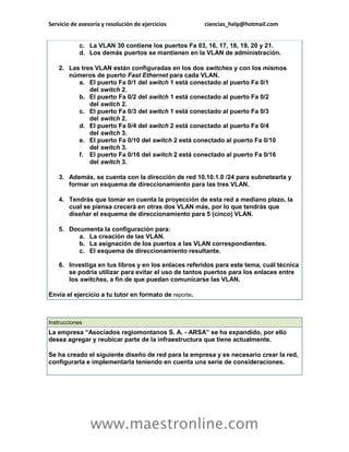Servicio de asesoría y resolución de ejercicios ciencias_help@hotmail.com 
www.maestronline.com 
c. La VLAN 30 contiene los puertos Fa 03, 16, 17, 18, 19, 20 y 21. d. Los demás puertos se mantienen en la VLAN de administración. 2. Las tres VLAN están configuradas en los dos switches y con los mismos números de puerto Fast Ethernet para cada VLAN. a. El puerto Fa 0/1 del switch 1 está conectado al puerto Fa 0/1 del switch 2. b. El puerto Fa 0/2 del switch 1 está conectado al puerto Fa 0/2 del switch 2. c. El puerto Fa 0/3 del switch 1 está conectado al puerto Fa 0/3 del switch 2. d. El puerto Fa 0/4 del switch 2 está conectado al puerto Fa 0/4 del switch 3. e. El puerto Fa 0/10 del switch 2 está conectado al puerto Fa 0/10 del switch 3. f. El puerto Fa 0/16 del switch 2 está conectado al puerto Fa 0/16 del switch 3. 3. Además, se cuenta con la dirección de red 10.10.1.0 /24 para subnetearla y formar un esquema de direccionamiento para las tres VLAN. 4. Tendrás que tomar en cuenta la proyección de esta red a mediano plazo, la cual se piensa crecerá en otras dos VLAN más, por lo que tendrás que diseñar el esquema de direccionamiento para 5 (cinco) VLAN. 5. Documenta la configuración para: a. La creación de las VLAN. b. La asignación de los puertos a las VLAN correspondientes. c. El esquema de direccionamiento resultante. 6. Investiga en tus libros y en los enlaces referidos para este tema, cuál técnica se podría utilizar para evitar el uso de tantos puertos para los enlaces entre los switches, a fin de que puedan comunicarse las VLAN. Envía el ejercicio a tu tutor en formato de reporte. 
Instrucciones La empresa “Asociados regiomontanos S. A. - ARSA” se ha expandido, por ello desea agregar y reubicar parte de la infraestructura que tiene actualmente. Se ha creado el siguiente diseño de red para la empresa y es necesario crear la red, configurarla e implementarla teniendo en cuenta una serie de consideraciones.  