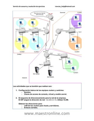 Servicio de asesoría y resolución de ejercicios ciencias_help@hotmail.com 
www.maestronline.com 
Las actividades que se tendrán que realizar son: 1. Configuración básica de los equipos routers y switches: o Nombre. o Claves de acceso de consola, virtual y enable secret. 2. El esquema de direccionamiento para la red de la empresa. El ISP asignó la dirección de red: 122.200.0.0 /16. Utilizar VLSM. Obtener las direcciones para: o LAN de los routers para hosts y servidores. o Enlaces seriales.  