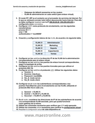 Servicio de asesoría y resolución de ejercicios ciencias_help@hotmail.com 
www.maestronline.com 
o Gateways de default necesarios en los routers. o VLAN de administración en cada switch (para enlace virtual). 3. El router RT_ISP es el contacto con el proveedor de servicios de Internet. Por lo que es necesario enrutar todo tráfico desconocido hacia Internet. Para ello se debe configurar loopback con la IP 200.20.20.20 255.255.255.255 y configurarla como ruta estática. 4. Configurar OSPF como protocolo de enrutamiento, con las siguientes características: process ID = 1 area = 100 authentication = ‘inav06009’ 5. Creación y configuración básica de las VLAN, de acuerdo a la siguiente tabla. VLAN 21 Administración VLAN 22 Marketing VLAN 31 Soporte VLAN 41 Capacitación VLAN 42 Ventas 6. Configurar en los switches la dirección IP de las VLAN de la administración correspondiente para el enlace virtual. 7. Configurar en los switches los puertos de enlace troncal correspondientes, según la topología de arriba. 8. Configurar en los switches los puertos troncales para que utilicen el protocolo 802.1Q. 9. Configurar en los switches el protocolo VTP. Utilizar los siguientes datos: a. Versión: 2. b. Dominio: InterAvan. c. Password: inav04006. d. Sw_A: modo server. e. Sw_B: modo client. 10. Configurar en el router las subinterfaces correspondientes a los puertos Fast Ethernet, para el enrutamiento con las VLAN, utilizando el protocolo 802.1Q en cada una. a. General VLAN 31. b. Central VLAN 21 y VLAN 22. c. Sucursal VLAN 41 y VLAN 42. 11. En el router, considerar las direcciones de IP de las subinterfaces de acuerdo a la correspondiente VLAN asociada, para que pueda funcionar como gateway de la misma. 12. Utilizar los comandos necesarios para verificar que STP está operando. 13. Utilizar los comandos show necesarios para verificar la configuración actual. 14. Respaldar la configuración actual de cada dispositivo en  