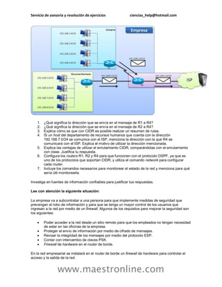 Servicio de asesoría y resolución de ejercicios ciencias_help@hotmail.com 
www.maestronline.com 
1. ¿Qué significa la dirección que se envía en el mensaje de R1 a R4? 
2. ¿Qué significa la dirección que se envía en el mensaje de R2 a R4? 
3. Explica cómo es que con CIDR es posible realizar un resumen de rutas. 
4. Si un host del departamento de recursos humanos que cuenta con la dirección 192.168.7.0/24 se comunica con el ISP, menciona la dirección con la que R4 se comunicará con el ISP. Explica el motivo de utilizar la dirección mencionada. 
5. Explica las ventajas de utilizar el enrutamiento CIDR, comparándolas con el enrutamiento con clase. Justifica tu respuesta. 
6. Configura los routers R1, R2 y R4 para que funcionen con el protocolo OSPF, ya que es uno de los protocolos que soportan CIDR; y utiliza el comando network para configurar cada router. 
7. Incluye los comandos necesarios para monitorear el estado de la red y menciona para qué sería útil monitorearla. 
Investiga en fuentes de información confiables para justificar tus respuestas. 
Lee con atención la siguiente situación: 
La empresa va a subcontratar a una persona para que implemente medidas de seguridad que prevengan el robo de información y para que se tenga un mayor control de los usuarios que ingresan a la red por medio de un firewall. Algunos de los requisitos para mejorar la seguridad son los siguientes: 
 Poder acceder a la red desde un sitio remoto para que los empleados no tengan necesidad de estar en las oficinas de la empresa. 
 Proteger el envío de información por medio de cifrado de mensajes. 
 Revisar la integridad de los mensajes por medio del protocolo ESP. 
 Contar con intercambio de claves PSK. 
 Firewall de hardware en el router de borde. 
En la red empresarial se instalará en el router de borde un firewall de hardware para controlar el acceso y la salida de la red.  