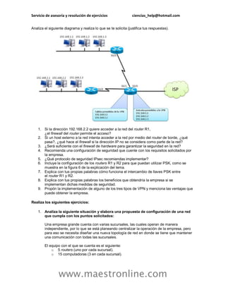 Servicio de asesoría y resolución de ejercicios ciencias_help@hotmail.com 
www.maestronline.com 
Analiza el siguiente diagrama y realiza lo que se te solicita (justifica tus respuestas). 
1. Si la dirección 192.168.2.2 quiere acceder a la red del router R1, ¿el firewall del router permite el acceso? 
2. Si un host externo a la red intenta acceder a la red por medio del router de borde, ¿qué pasa?, ¿qué hace el firewall si la dirección IP no se considera como parte de la red? 
3. ¿Será suficiente con el firewall de hardware para garantizar la seguridad en la red? 
4. Recomienda una configuración de seguridad que cuente con los requisitos solicitados por la empresa. 
5. ¿Qué protocolo de seguridad IPsec recomiendas implementar? 
6. Incluye la configuración de los routers R1 y R2 para que puedan utilizar PSK, como se muestra en la figura 6 de la explicación del tema. 
7. Explica con tus propias palabras cómo funciona el intercambio de llaves PSK entre el router R1 y R2. 
8. Explica con tus propias palabras los beneficios que obtendría la empresa si se implementan dichas medidas de seguridad. 
9. Propón la implementación de alguno de los tres tipos de VPN y menciona las ventajas que puede obtener la empresa. 
Realiza los siguientes ejercicios: 
1. Analiza la siguiente situación y elabora una propuesta de configuración de una red que cumpla con los puntos solicitados: Una empresa grande cuenta con varias sucursales, las cuales operan de manera independiente, por lo que se está planeando centralizar la operación de la empresa, pero para eso se necesita diseñar una nueva topología de red en donde se tiene que mantener una comunicación con todas las sucursales. El equipo con el que se cuenta es el siguiente: 
o 5 routers (uno por cada sucursal). 
o 15 computadoras (3 en cada sucursal).  