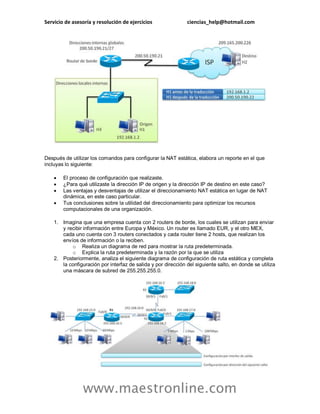 Servicio de asesoría y resolución de ejercicios ciencias_help@hotmail.com 
www.maestronline.com 
Después de utilizar los comandos para configurar la NAT estática, elabora un reporte en el que incluyas lo siguiente: 
 El proceso de configuración que realizaste. 
 ¿Para qué utilizaste la dirección IP de origen y la dirección IP de destino en este caso? 
 Las ventajas y desventajas de utilizar el direccionamiento NAT estática en lugar de NAT dinámica, en este caso particular. 
 Tus conclusiones sobre la utilidad del direccionamiento para optimizar los recursos computacionales de una organización. 
1. Imagina que una empresa cuenta con 2 routers de borde, los cuales se utilizan para enviar y recibir información entre Europa y México. Un router es llamado EUR, y el otro MEX, cada uno cuenta con 3 routers conectados y cada router tiene 2 hosts, que realizan los envíos de información o la reciben. 
o Realiza un diagrama de red para mostrar la ruta predeterminada. 
o Explica la ruta predeterminada y la razón por la que se utiliza 
2. Posteriormente, analiza el siguiente diagrama de configuración de ruta estática y completa la configuración por interfaz de salida y por dirección del siguiente salto, en donde se utiliza una máscara de subred de 255.255.255.0. 
 