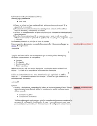 Servicio de asesoría y resolución de ejercicios
ciencias_help@hotmail.com
          show flash

   2.Elabora un reporte en el que analices a detalle la información obtenida a partir de la
     ejecución de los comandos.
   3.Documenta los requerimientos necesarios para lograr una conexión al CLI de Cisco
     (software, hardware y configuración necesarios).
   4.Investiga los principales modos de operación del CLI y los comandos necesarios para pasar
     de un modo a otro.
   5.Describe el proceso de arranque de un router, sus pasos y tareas en cada uno de ellos.
     Deberás incluir también el significado de que falle cada uno de los pasos, sus posibles causas
     y soluciones.
Presenta los resultados de tu actividad en forma de resumen.
Para entregar tus ejercicios con base en los lineamientos Tec Milenio consulta aquí las               Comentario [4]: InstanceEndEditable
rúbricas de los productos.
Actividad 4

                                                                                                 1.

Apoyado en tu libro de texto realiza un reporte en que de manera general identifiques y
definas los siguientes modos de configuración.
       User exec
       Privilegiado
       Configuración global
       Modos específicos
Deberás incluir para cada uno de ellos descripción, características, forma de identificarlo
(prompt). En el caso de los específicos al menos mencionar 3 ejemplos.
                                                                                                 2.
Realiza un cuadro sinóptico acerca de los distintos modos que se presentan en el IOS a
través del CLI sin omitir descripciones, características y la forma en la que se identifica el
prompt para cada uno de estos

Actividad 5

Ejercicio
   1.Investiga a detalle en qué consiste y de qué manera se ingresa en un router Cisco al diálogo     Comentario [5]: InstanceBeginEditable
                                                                                                      name="ejercicio"
     de configuración inicial. Deberás señalar los aspectos que es posible configurar en este
     diálogo acerca de:

          Configuración global
          Configuración de Interfaces

     También será necesario que investigues sobre los comandos más importantes para alterar los
     parámetros de configuración global (nombre de router y passwords) una vez que el router
     posee configuración, comandos para eliminar el archivo de configuración y los comandos
 