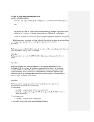 Servicio de asesoría y resolución de ejercicios
ciencias_help@hotmail.com
     necesarios para ingresar a diálogo de configuración a pesar de poseer un archivo previo.

     Ade



     más deberás ser capaz de identificar los lugares en donde se almacena la configuración y
     cuáles son las 3 opciones por las que se puede ingresar al diálogo de configuración.

     Genera un escrito en el que incluyas algunos ejemplos de pantallas del CLI en este proceso.

  2.Elabora un mapa conceptual en el que se detalle el proceso de arranque de un router Cisco,
    los pasos que sigue y archivos y/o programas que ejecuta en cada fase.
Actividad 6


Realiza un resumen de las interfaces físicas de un router e indica con un diagrama la diferencia
entre una interface física y lógica de un router

Actividad 7
Realiza un reporte del protocolo CDP, identifica el puerto que utiliza y su función en los
routers.


Actividad 8

Realiza un resumen en el que deberás incluir los conceptos principales acerca de la
configuración de los tres tipos de interfaces mencionados en el objetivo de la presente
sesión (LAN-Ethernet, WAN Serial y consola ) y las consideraciones para llevar a cabo
copias de respaldo en los routers Cisco. También deberás comentar la importancia del
establecimiento de las sesiones de administración remota utilizando el protocolo telnet y
como es que se configuran en los routers.


Actividad 9

Realiza un reporte en el que presentes como resultado de una investigación los
procedimientos necesarios para llevar a cabo:
A través de red:
     Respaldo y recuperación de archivo de configuración
     Resplado y recuperación Imagen de IOS. (la recuperación desde ROM monitor y
      Modo privilegiado)
A través de consola:
     Respaldo y recuperación de configuración
A través de Hyperterminal con la funcionalidad de Xmodem:
 