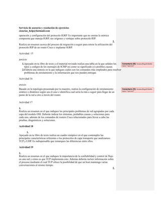 Servicio de asesoría y resolución de ejercicios
ciencias_help@hotmail.com
operación y configuración del protocolo IGRP. Es importante que no omitas la métrica
compuesta que maneja IGRP, sus orígenes y ventajas sobre protocolo RIP.
                                                                                              2.
Realiza un resumen acerca del proceso de migración a seguir para retirar la utilización del
protocolo RIP de un router Cisco e implantar IGRP.

Actividad 15

jercicio
   1.Apoyado en tu libro de texto y el material revisado realiza una tabla en la que señales los   Comentario [8]: InstanceBeginEditable
                                                                                                   name="ejercicio"
     tipos y codigos de los mensajes de ICMP así como su significado y/o posibles causas.
   2.Elabora una síntesis en la que indiques cuáles son los comandos más empleados para resolver
     problemas de enrutamiento y la información que nos pueden entregar.

Actividad 16

ercicio
Basado en la topología presentada por tu maestro, realiza la configuración de enrutamiento         Comentario [9]: InstanceBeginEditable
                                                                                                   name="ejercicio"
estático o dinámico según sea el caso e identifica cual sería la ruta a seguir para llegar de un
punto de la red a otro a través del router.

Actividad 17

1.
Realiza un resumen en el que indiques los principales problemas de red agrupados por cada
capa del modelo OSI. Deberás indicar los síntomas, probables causas y soluciones para
cada uno, además de los comandos de routers Cisco relacionados para llevar a cabo las
pruebas, diagnósticos y soluciones.

Actividad 18

       1.
Apoyado en tu libro de texto realiza un cuadro sinóptico en el que contemples las
principales características referentes a los protocolos de capa transporte que analizamos:
TCP y UDP. Es indispensable que remarques las diferencias entre ellos.

Actividad 19

1.
Realiza un resumen en el que indiques la importancia de la confiabilidad y control de flujo
en una red y cómo es que TCP implementa esto. Además deberás incluir información sobre
el proceso mediante el cual TCP ofrece la posibilidad de que un host mantenga varias
conversaciones al mismo tiempo.
                                                                                           2.
 