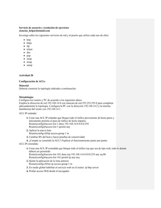Servicio de asesoría y resolución de ejercicios
ciencias_help@hotmail.com
Investiga sobre los siguientes servicios de red y el puerto que utiliza cada uno de ellos:
       http
       https
       ftp
       telnet
       dns
       pop
       smtp
       imap
       snmp


Actividad 20

Configuración de ACLs
Material
Deberás construir la topología indicada a continuación:


Metodología:
Configura los routers y PC de acuerdo a los siguientes datos:
Emplea la direccion de red 192.168.14.0 con máscara de red 255.255.255.0 para completar
adecuadamente la topología. Configura la PC con la dirección 192.168.14.2 y la interfaz
fastehternet del router con 192.168.14.1.
ACL IP estándar:
      1. Crear una ACL IP estándar que bloque todo el tráfico proveniente de hosts pares y
         únicamente permita el paso de tráfico de hosts impares
         Router(config)#access-list 1 deny 192.168.14.0 0.0.0.254
         Router(config)#access-list 1 permit any
      2. Aplicar la nueva lista
         Router(config-if)#ip access-group 1 in
      3. Cambiar IPs del host y hacer pruebas de conectividad
      4. ¿Cumple su cometido la ACL? Explicar el funcionamiento punto por punto.
ACL IP extendida:
        1. Crear una ACL IP extendida que bloque todo el tráfico tcp que sea de tipo web, todo lo demás
           deberá ser permitido
           Router(config)#access-list 101 deny tcp 192.168.14.0 0.0.0.255 any eq 80
           Router(config)#access-list 101 permit ip any any
        2. Quitar la aplicación de la lista anterior
           Router(config-if)#no ip access-group 1 in
        3. En modo global habilitar el servicio web en el router: ip http server
        4. Probar acceso Web desde el navegador
 