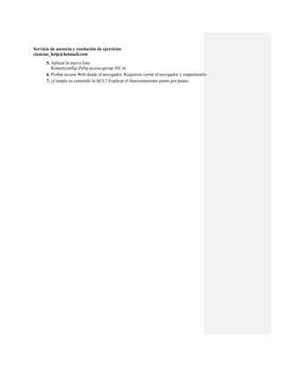 Servicio de asesoría y resolución de ejercicios
ciencias_help@hotmail.com
      5. Aplicar la nueva lista
         Router(config-if)#ip access-group 101 in
      6. Probar acceso Web desde el navegador. Requieres cerrar el navegador y reaperturarlo
      7. ¿Cumple su cometido la ACL? Explicar el funcionamiento punto por punto.
 