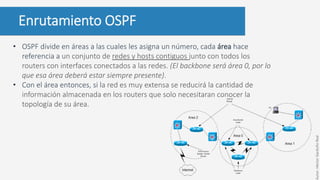 Enrutamiento OSPF
• OSPF divide en áreas a las cuales les asigna un número, cada área hace
referencia a un conjunto de redes y hosts contiguos junto con todos los
routers con interfaces conectados a las redes. (El backbone será área 0, por lo
que esa área deberá estar siempre presente).
• Con el área entonces, si la red es muy extensa se reducirá la cantidad de
información almacenada en los routers que solo necesitaran conocer la
topología de su área.
Autor:HéctorGarduñoReal
 