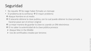 Seguridad
• No repudio  No negar haber firmado un mensaje
• El problema de la confianza  El mayor problema
 Ataque Hombre en el medio
 El atacante obtiene la clave publica, con lo cual puede obtener la clave privada, y
hacerse pasar por el emisor original
 La mejor manera de guardar la clave es usando un DNI electrónico
 El no saber la autenticidad de la clave pública provoca:
 Ataque Man in the Middle
 Uso de certificados creados por terceros
Autor:HéctorGarduñoReal
 