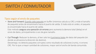 SWITCH / CONMUTADOR
Tipos según el envío de paquetes
• Store and Forward: Guarda cada paquete en buffer (mientras calcula su CRC y mide el tamaño
de paquete) antes de encaminarlo hacia el puerto de salida. Si todo está en orden, el paquete
es encaminado hacia el puerto de salida.
Este método asegura una operación sin errores pero aumenta la demora total (delay) en el
envío de datos, principalmente si son de gran tamaño.
• Cut Through: Reducen la demora, al leer solo los 6 primeros bytes de datos del paquete (en
donde se almacena la dirección de destino).
Desventaja: no detecta paquetes corruptos como resultado de colisiones (runts), ni errores
CRC. Por lo que a mayor cantidad de colisiones, mayor será el ancho de banda consumida.
Autor:HéctorGarduñoReal
 