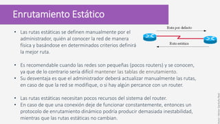 Enrutamiento Estático
• Las rutas estáticas se definen manualmente por el
administrador, quién al conocer la red de manera
física y basándose en determinados criterios definirá
la mejor ruta.
• Es recomendable cuando las redes son pequeñas (pocos routers) y se conocen,
ya que de lo contrario sería difícil mantener las tablas de enrutamiento.
• Su desventaja es que el administrador deberá actualizar manualmente las rutas,
en caso de que la red se modifique, o si hay algún percance con un router.
• Las rutas estáticas necesitan pocos recursos del sistema del router.
• En caso de que una conexión deje de funcionar constantemente, entonces un
protocolo de enrutamiento dinámico podría producir demasiada inestabilidad,
mientras que las rutas estáticas no cambian.
Autor:HéctorGarduñoReal
 