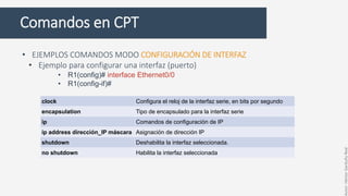 Comandos en CPT
• EJEMPLOS COMANDOS MODO CONFIGURACIÓN DE INTERFAZ
• Ejemplo para configurar una interfaz (puerto)
• R1(config)# interface Ethernet0/0
• R1(config-if)#
clock Configura el reloj de la interfaz serie, en bits por segundo
encapsulation Tipo de encapsulado para la interfaz serie
ip Comandos de configuración de IP
ip address dirección_IP máscara Asignación de dirección IP
shutdown Deshabilita la interfaz seleccionada.
no shutdown Habilita la interfaz seleccionada
Autor:HéctorGarduñoReal
 