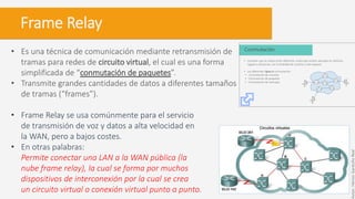 Frame Relay
• Es una técnica de comunicación mediante retransmisión de
tramas para redes de circuito virtual, el cual es una forma
simplificada de “conmutación de paquetes”.
• Transmite grandes cantidades de datos a diferentes tamaños
de tramas (“frames”).
• Frame Relay se usa comúnmente para el servicio
de transmisión de voz y datos a alta velocidad en
la WAN, pero a bajos costes.
• En otras palabras:
Permite conectar una LAN a la WAN pública (la
nube frame relay), la cual se forma por muchos
dispositivos de interconexión por la cual se crea
un circuito virtual o conexión virtual punto a punto.
Autor:HéctorGarduñoReal
 