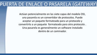 PUERTA DE ENLACE O PASARELA (GATEWAY)
Actúan potencialmente en las siete capas del modelo OSI,
una pasarela es un convertidor de protocolos. Puede
aceptar un paquete formateado para un protocolo y
convertirlo a un paquete formateado para otro protocolo .
Una pasarela es generalmente un software instalado
dentro de un caminador.
 