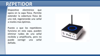 REPETIDOR
Dispositivo electrónico que
opera en la capa física. Permite
extender la cobertura física de
una red, regenerando una señal
a niveles mas óptimos.
Puesto a que los repetidores
funciona en esta capa, pueden
eliminar ruidos de una señal
recibida y amplificarla, pero no
puede corregir una señal
dañada.
 